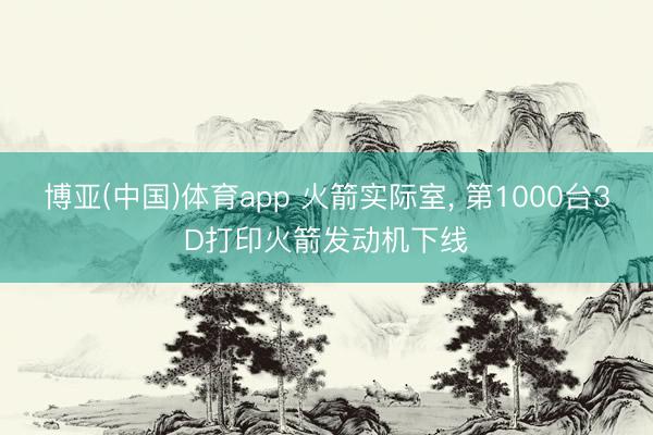 博亚(中国)体育app 火箭实际室, 第1000台3D打印火箭发动机下线