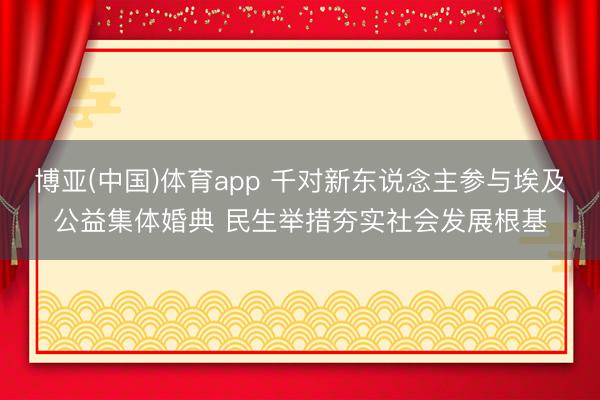 博亚(中国)体育app 千对新东说念主参与埃及公益集体婚典 民生举措夯实社会发展根基