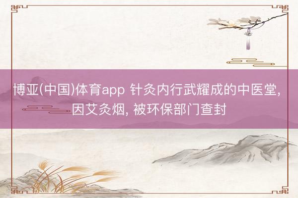 博亚(中国)体育app 针灸内行武耀成的中医堂， 因艾灸烟， 被环保部门查封
