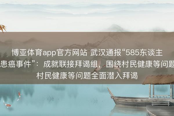 博亚体育app官方网站 武汉通报“585东谈主屯子62东谈主患癌事件”:成就联接拜谒组,围绕村民健康等问题全面潜入拜谒