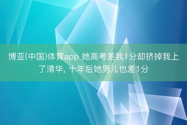 博亚(中国)体育app 她高考差我1分却挤掉我上了清华， 十年后她男儿也差1分