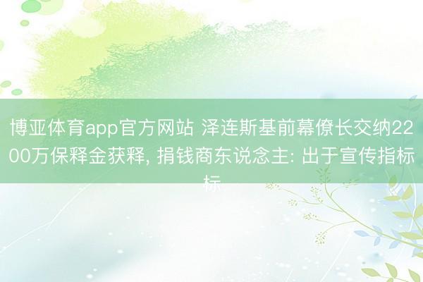 博亚体育app官方网站 泽连斯基前幕僚长交纳2200万保释金获释, 捐钱商东说念主: 出于宣传指标