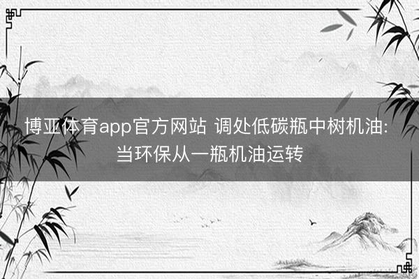 博亚体育app官方网站 调处低碳瓶中树机油: 当环保从一瓶机油运转