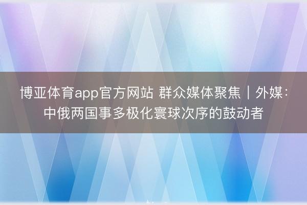 博亚体育app官方网站 群众媒体聚焦｜外媒：中俄两国事多极化寰球次序的鼓动者