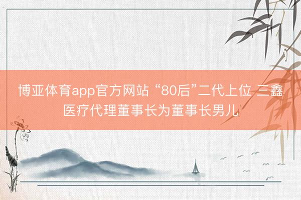 博亚体育app官方网站 “80后”二代上位 三鑫医疗代理董事长为董事长男儿