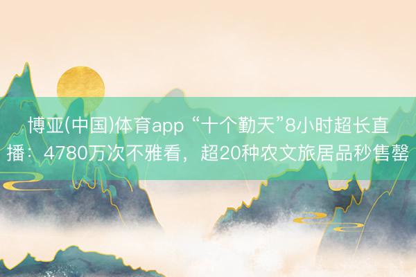 博亚(中国)体育app “十个勤天”8小时超长直播:4780万次不雅看,超20种农文旅居品秒售罄