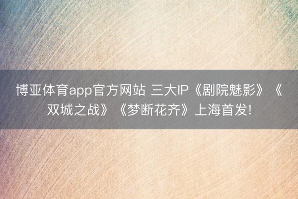 博亚体育app官方网站 三大IP《剧院魅影》《双城之战》《梦断花齐》上海首发!