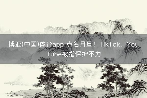 博亚(中国)体育app 点名月旦！TikTok、YouTube被指保护不力