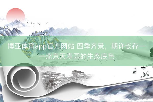 博亚体育app官方网站 四季齐景，期许长存——北京天寿园的生态底色