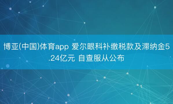 博亚(中国)体育app 爱尔眼科补缴税款及滞纳金5.24亿元 自查服从公布