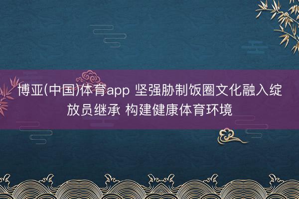 博亚(中国)体育app 坚强胁制饭圈文化融入绽放员继承 构建健康体育环境