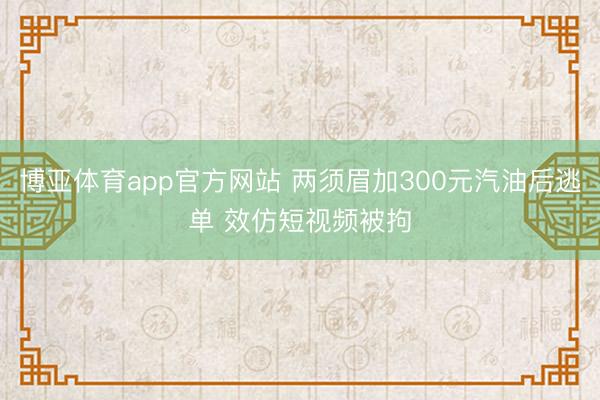博亚体育app官方网站 两须眉加300元汽油后逃单 效仿短视频被拘