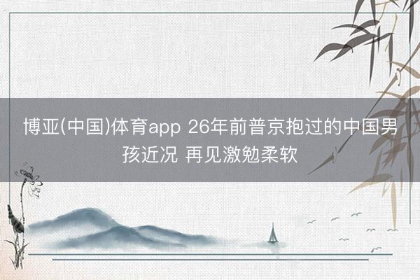 博亚(中国)体育app 26年前普京抱过的中国男孩近况 再见激勉柔软