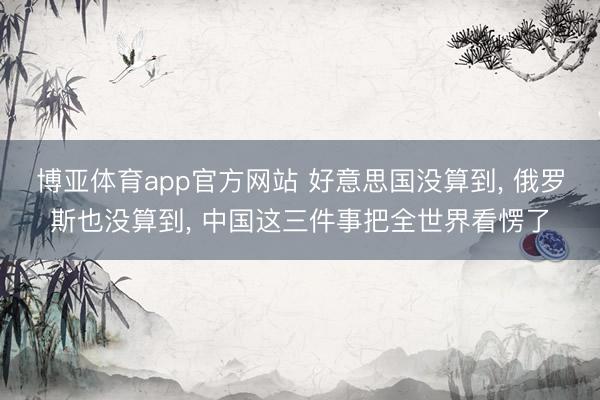 博亚体育app官方网站 好意思国没算到, 俄罗斯也没算到, 中国这三件事把全世界看愣了