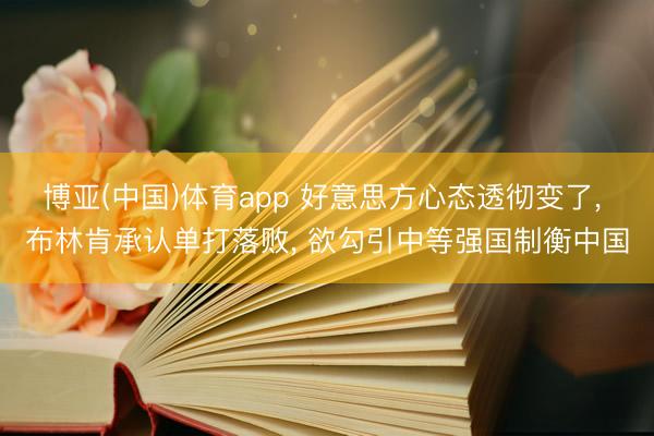 博亚(中国)体育app 好意思方心态透彻变了， 布林肯承认单打落败， 欲勾引中等强国制衡中国