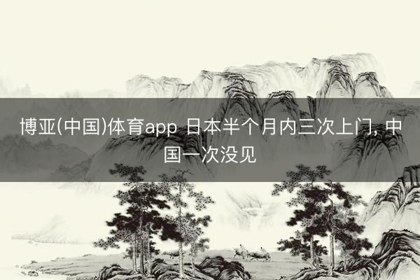 博亚(中国)体育app 日本半个月内三次上门， 中国一次没见