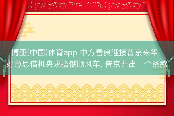 博亚(中国)体育app 中方善良迎接普京来华， 好意思借机央求搭俄顺风车， 普京开出一个条款
