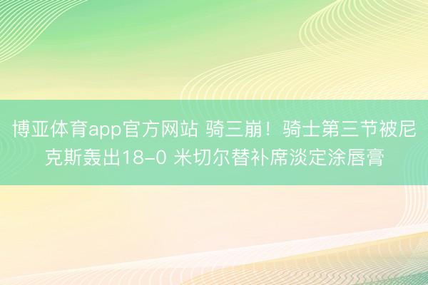 博亚体育app官方网站 骑三崩！骑士第三节被尼克斯轰出18-0 米切尔替补席淡定涂唇膏