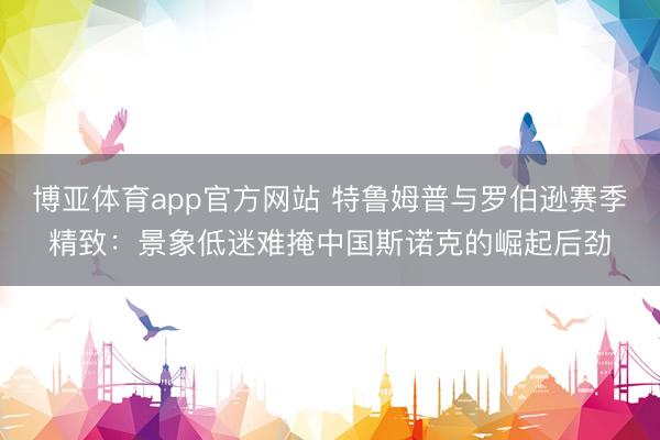博亚体育app官方网站 特鲁姆普与罗伯逊赛季精致：景象低迷难掩中国斯诺克的崛起后劲