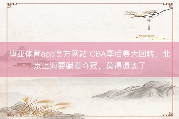 博亚体育app官方网站 CBA季后赛大回转,北京上海要躺着夺冠,莫得遗迹了