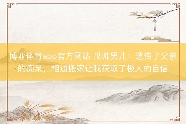 博亚体育app官方网站 瓜帅男儿：遗传了父亲的痴呆，相通搬家让我获取了极大的自信