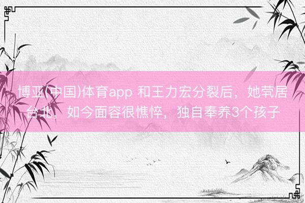 博亚(中国)体育app 和王力宏分裂后，她茕居台北，如今面容很憔悴，独自奉养3个孩子