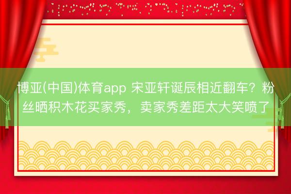 博亚(中国)体育app 宋亚轩诞辰相近翻车？粉丝晒积木花买家秀，卖家秀差距太大笑喷了