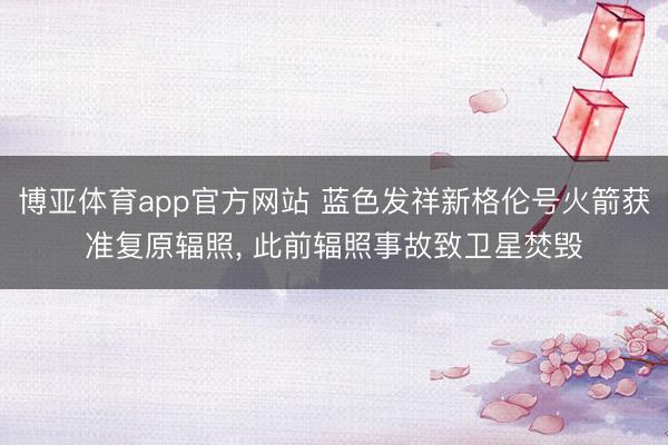 博亚体育app官方网站 蓝色发祥新格伦号火箭获准复原辐照， 此前辐照事故致卫星焚毁