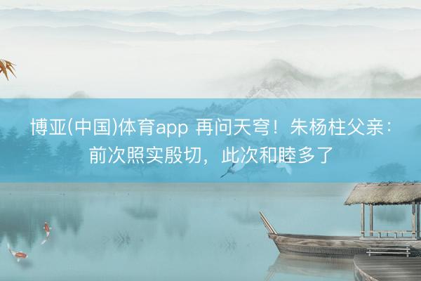 博亚(中国)体育app 再问天穹！朱杨柱父亲：前次照实殷切，此次和睦多了