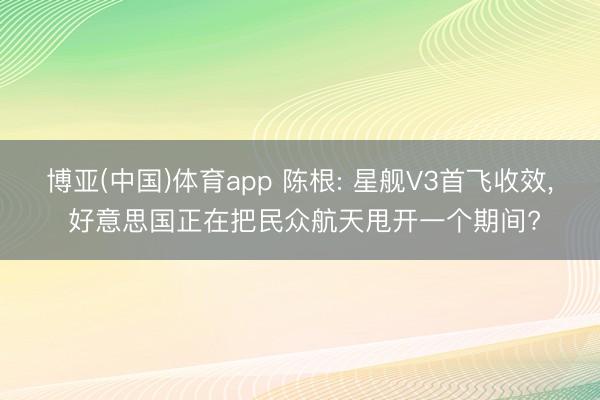 博亚(中国)体育app 陈根: 星舰V3首飞收效, 好意思国正在把民众航天甩开一个期间?
