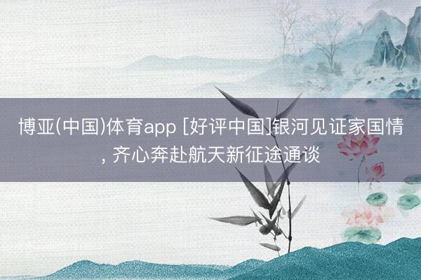 博亚(中国)体育app [好评中国]银河见证家国情， 齐心奔赴航天新征途通谈