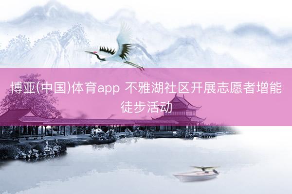 博亚(中国)体育app 不雅湖社区开展志愿者增能徒步活动