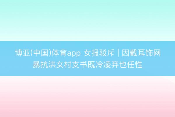 博亚(中国)体育app 女报驳斥 | 因戴耳饰网暴抗洪女村支书既冷凌弃也任性