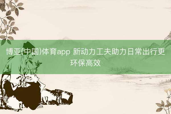 博亚(中国)体育app 新动力工夫助力日常出行更环保高效