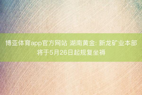 博亚体育app官方网站 湖南黄金: 新龙矿业本部将于5月26日起规复坐褥