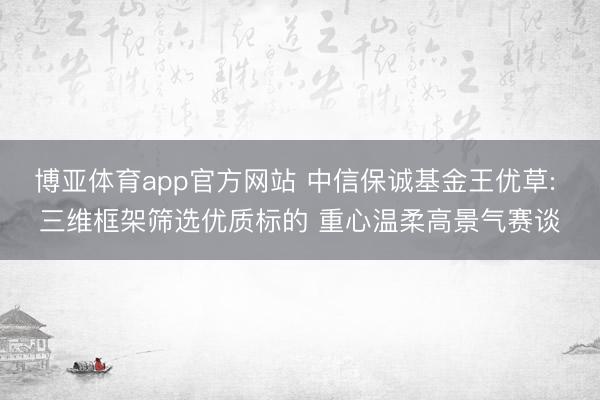 博亚体育app官方网站 中信保诚基金王优草: 三维框架筛选优质标的 重心温柔高景气赛谈