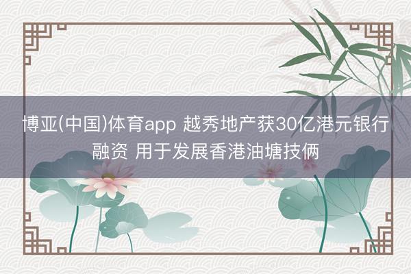 博亚(中国)体育app 越秀地产获30亿港元银行融资 用于发展香港油塘技俩