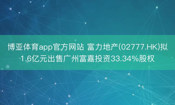博亚体育app官方网站 富力地产(02777.HK)拟1.6亿元出售广州富嘉投资33.34%股权