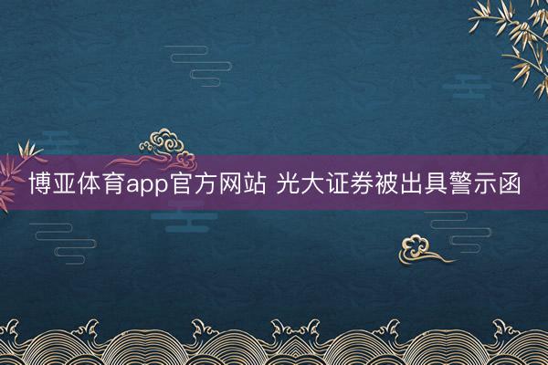 博亚体育app官方网站 光大证券被出具警示函