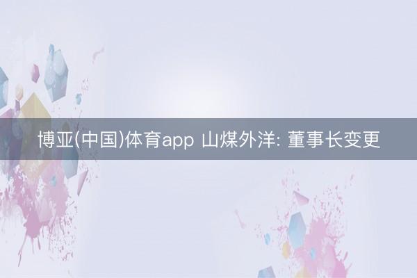 博亚(中国)体育app 山煤外洋: 董事长变更