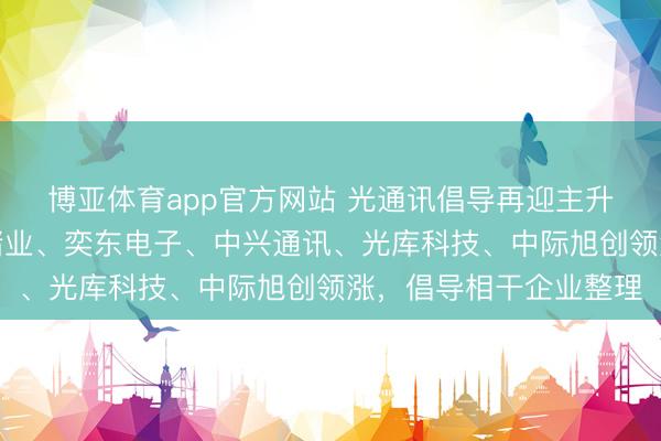 博亚体育app官方网站 光通讯倡导再迎主升浪，中京电子、云南锗业、奕东电子、中兴通讯、光库科技、中际旭创领涨，倡导相干企业整理