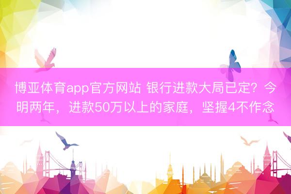 博亚体育app官方网站 银行进款大局已定？今明两年，进款50万以上的家庭，坚握4不作念