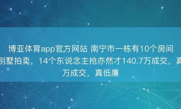 博亚体育app官方网站 南宁市一栋有10个房间的大别墅拍卖，14个东说念主抢亦然才140.7万成交，真低廉