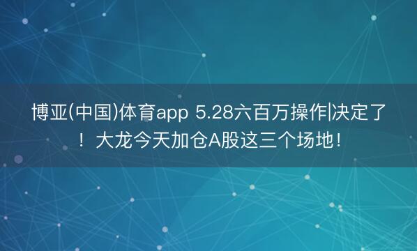 博亚(中国)体育app 5.28六百万操作|决定了！大龙今天加仓A股这三个场地！