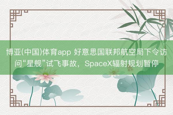博亚(中国)体育app 好意思国联邦航空局下令访问“星舰”试飞事故，SpaceX辐射规划暂停