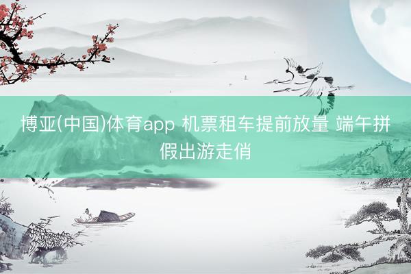 博亚(中国)体育app 机票租车提前放量 端午拼假出游走俏
