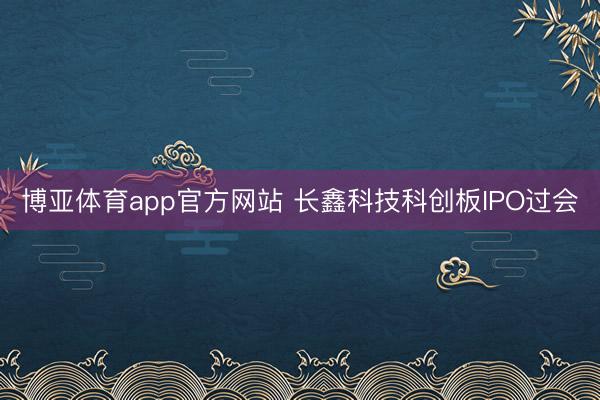 博亚体育app官方网站 长鑫科技科创板IPO过会