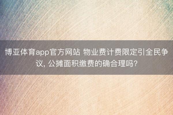 博亚体育app官方网站 物业费计费限定引全民争议, 公摊面积缴费的确合理吗?