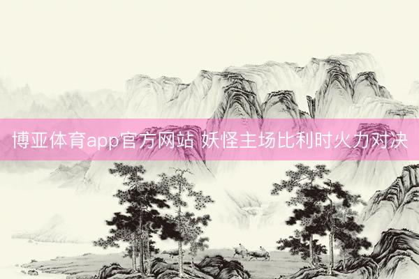 博亚体育app官方网站 妖怪主场比利时火力对决