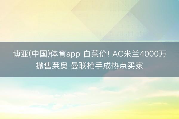 博亚(中国)体育app 白菜价! AC米兰4000万抛售莱奥 曼联枪手成热点买家